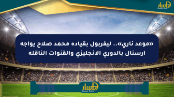 «موعد ناري».. ليفربول بقيادة محمد صلاح يواجه أرسنال بالدوري الإنجليزي والقنوات الناقلة